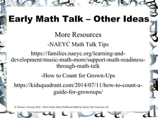 Early Math Talk – Other Ideas
More Resources
-NAEYC Math Talk Tips
https://families.naeyc.org/learning-and-
development/music-math-more/support-math-readiness-
through-math-talk
-How to Count for Grown-Ups
https://kidsquadrant.com/2014/07/11/how-to-count-a-
guide-for-grownups/
.
© Teresa E. Gonczy 2016 – Penn Foster Early Childhood Webinar Series, San Francisco, CA
 