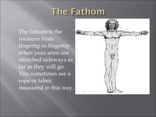 The fathom is the
measure from
fingertip to fingertip
when your arms are
stretched sideways as
far as they will go.
You sometimes see a
rope or fabric
measured in this way.

 