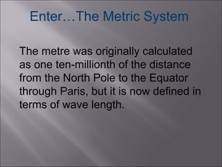 Enter…The Metric System
The metre was originally calculated
as one ten-millionth of the distance
from the North Pole to the Equator
through Paris, but it is now defined in
terms of wave length.

 