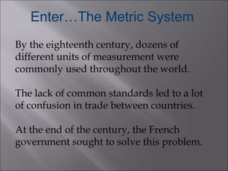 Enter…The Metric System
By the eighteenth century, dozens of
different units of measurement were
commonly used throughout ...