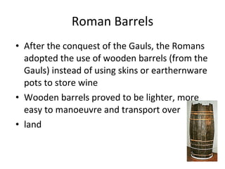 Roman Barrels After the conquest of the Gauls, the Romans adopted the use of wooden barrels (from the Gauls) instead of using skins or earthernware pots to store wine Wooden barrels proved to be lighter, more easy to manoeuvre and transport over land  