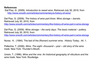 References   Dal Piaz, G. (2009).  Introduction to sweet wine.  Retrieved July 30, 2010, from http://www.snooth.com/articles/commentary/a-history-of-wine/   Dal Piaz, G. (2009).  The history of wine part three: Wine storage – barrels.  Retrieved July 30, 2010, from  http://www.snooth.com/articles/commentary/the-history-of-wine-part-ii-wine-storage-barrels/   Dal Piaz, G. (2009).  Wine storage – the early days: The basic material – pottery.  Retrieved July 30, 2010, from  http://www.snooth.com/articles/commentary/the-history-of-wine-part-ii-wine-storage-the-early-days/   Nurse,  K.  (1994). The last of the (Roman) summer wine.  History Today ,  44, 1.   Pellechia, T. (2006).  Wine: The eight –thousand – year – old story of the wine trade.  New York: Thunder’s Mouth. Unwin, T. (1996).  Wine and the vine: An historical geography of viticulture and the wine trade.  New York: Routledge.         