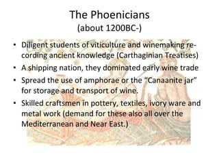 The Phoenicians (about 1200BC-) Diligent students of viticulture and winemaking re-cording ancient knowledge (Carthaginian Treatises) A shipping nation, they dominated early wine trade Spread the use of amphorae or the “Canaanite jar” for storage and transport of wine. Skilled craftsmen in pottery, textiles, ivory ware and metal work (demand for these also all over the Mediterranean and Near East.)  