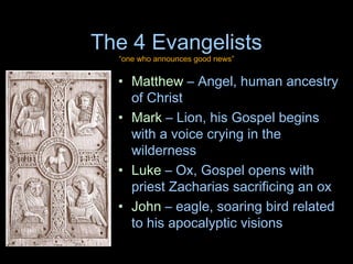 The 4 Evangelists
  “one who announces good news”


  • Matthew – Angel, human ancestry
    of Christ
  • Mark – Lion, his Gospel begins
    with a voice crying in the
    wilderness
  • Luke – Ox, Gospel opens with
    priest Zacharias sacrificing an ox
  • John – eagle, soaring bird related
    to his apocalyptic visions
 