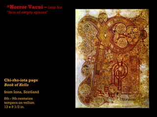 *Horror Vacui – latin for
 “fear of empty spaces”




Chi-rho-iota page
Book of Kells
from Iona, Scotland
8th - 9th centuries
tempera on vellum
13 x 9 1/2 in.
 