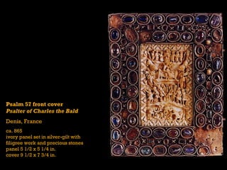 Psalm 57 front cover
Psalter of Charles the Bald
Denis, France
ca. 865
ivory panel set in silver-gilt with
filigree work and precious stones
panel 5 1/2 x 5 1/4 in.
cover 9 1/2 x 7 3/4 in.
 