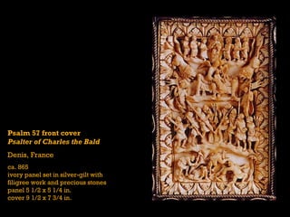 Psalm 57 front cover
Psalter of Charles the Bald
Denis, France
ca. 865
ivory panel set in silver-gilt with
filigree work and precious stones
panel 5 1/2 x 5 1/4 in.
cover 9 1/2 x 7 3/4 in.
 