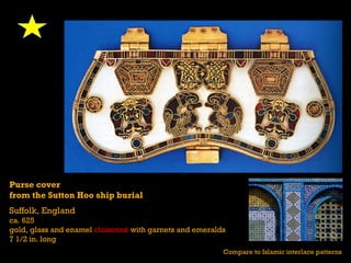 Purse cover
from the Sutton Hoo ship burial
Suffolk, England
ca. 625
gold, glass and enamel cloisonné with garnets and emeralds
7 1/2 in. long
                                                         Compare to Islamic interlace patterns
 