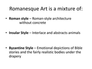 Romanesque Art is a mixture of:
• Roman style – Roman-style architecture
without concrete
• Insular Style – Interlace and abstracts animals
• Byzantine Style – Emotional depictions of Bible
stories and the fairly realistic bodies under the
drapery
 