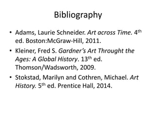 Bibliography
• Adams, Laurie Schneider. Art across Time. 4th
ed. Boston:McGraw-Hill, 2011.
• Kleiner, Fred S. Gardner’s Art Throught the
Ages: A Global History. 13th ed.
Thomson/Wadsworth, 2009.
• Stokstad, Marilyn and Cothren, Michael. Art
History. 5th ed. Prentice Hall, 2014.
 