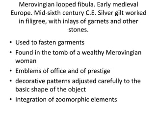 Merovingian looped fibula. Early medieval
Europe. Mid-sixth century C.E. Silver gilt worked
in filigree, with inlays of garnets and other
stones.
• Used to fasten garments
• Found in the tomb of a wealthy Merovingian
woman
• Emblems of office and of prestige
• decorative patterns adjusted carefully to the
basic shape of the object
• Integration of zoomorphic elements
 