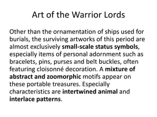 Art of the Warrior Lords
Other than the ornamentation of ships used for
burials, the surviving artworks of this period are
almost exclusively small-scale status symbols,
especially items of personal adornment such as
bracelets, pins, purses and belt buckles, often
featuring cloisonné decoration. A mixture of
abstract and zoomorphic motifs appear on
these portable treasures. Especially
characteristics are intertwined animal and
interlace patterns.
 
