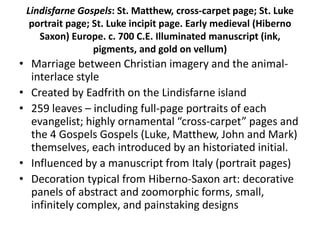 Lindisfarne Gospels: St. Matthew, cross-carpet page; St. Luke
portrait page; St. Luke incipit page. Early medieval (Hiberno
Saxon) Europe. c. 700 C.E. Illuminated manuscript (ink,
pigments, and gold on vellum)
• Marriage between Christian imagery and the animal-
interlace style
• Created by Eadfrith on the Lindisfarne island
• 259 leaves – including full-page portraits of each
evangelist; highly ornamental “cross-carpet” pages and
the 4 Gospels Gospels (Luke, Matthew, John and Mark)
themselves, each introduced by an historiated initial.
• Influenced by a manuscript from Italy (portrait pages)
• Decoration typical from Hiberno-Saxon art: decorative
panels of abstract and zoomorphic forms, small,
infinitely complex, and painstaking designs
 