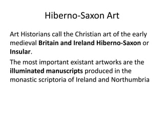 Hiberno-Saxon Art
Art Historians call the Christian art of the early
medieval Britain and Ireland Hiberno-Saxon or
Insular.
The most important existant artworks are the
illuminated manuscripts produced in the
monastic scriptoria of Ireland and Northumbria
 