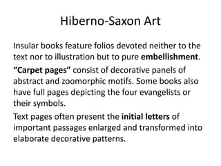 Hiberno-Saxon Art
Insular books feature folios devoted neither to the
text nor to illustration but to pure embellishment.
“Carpet pages” consist of decorative panels of
abstract and zoomorphic motifs. Some books also
have full pages depicting the four evangelists or
their symbols.
Text pages often present the initial letters of
important passages enlarged and transformed into
elaborate decorative patterns.
 