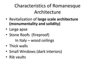 Characteristics of Romanesque
Architecture
• Revitalization of large scale architecture
(monumentality and solidity)
• Large apse
• Stone Roofs (fireproof)
In Italy – wood ceilings
• Thick walls
• Small Windows (dark interiors)
• Rib vaults
 