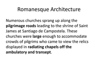 Romanesque Architecture
Numerous churches sprang up along the
pilgrimage roads leading to the shrine of Saint
James at Santiago de Campostela. These
churches were large enough to accommodate
crowds of pilgrims who came to view the relics
displayed in radiating chapels off the
ambulatory and transept.
 