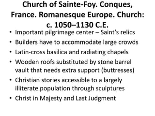 Church of Sainte-Foy. Conques,
France. Romanesque Europe. Church:
c. 1050–1130 C.E.
• Important pilgrimage center – Saint’s relics
• Builders have to accommodate large crowds
• Latin-cross basilica and radiating chapels
• Wooden roofs substituted by stone barrel
vault that needs extra support (buttresses)
• Christian stories accessible to a largely
illiterate population through sculptures
• Christ in Majesty and Last Judgment
 