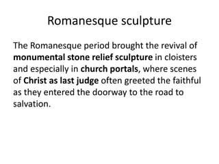 Romanesque sculpture
The Romanesque period brought the revival of
monumental stone relief sculpture in cloisters
and especially in church portals, where scenes
of Christ as last judge often greeted the faithful
as they entered the doorway to the road to
salvation.
 
