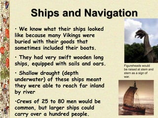 Ships and Navigation
• We know what their ships looked
like because many Vikings were
buried with their goods that
sometimes included their boats.
• They had very swift wooden long
ships, equipped with sails and oars.
• Shallow draught (depth
underwater) of these ships meant
they were able to reach far inland
by river
•Crews of 25 to 80 men would be
common, but larger ships could
carry over a hundred people.
Figureheads would
be raised at stem and
stern as a sign of
war.
 
