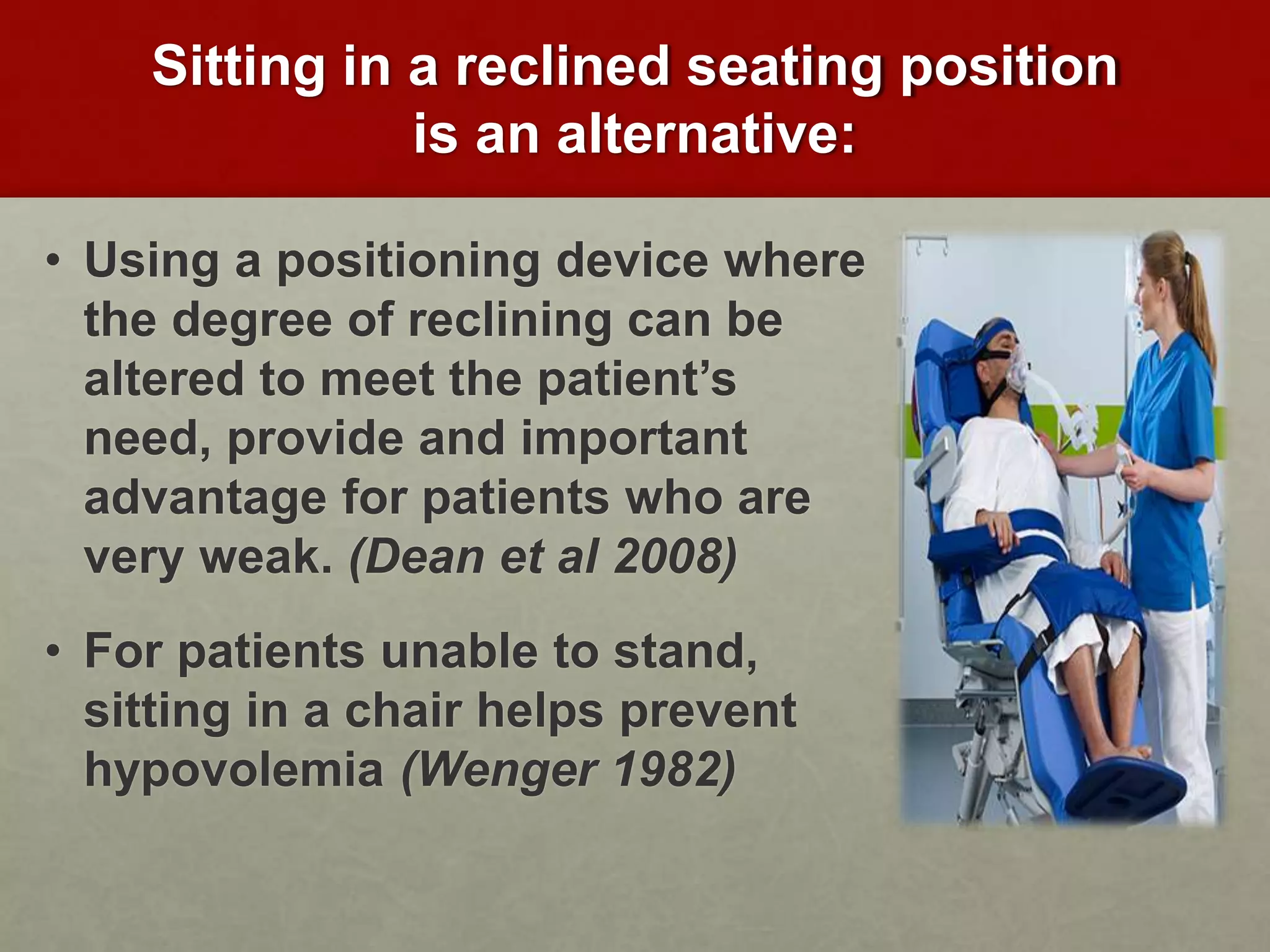 Sitting in a reclined seating position
is an alternative:
• Using a positioning device where
the degree of reclining can be
altered to meet the patient’s
need, provide and important
advantage for patients who are
very weak. (Dean et al 2008)
• For patients unable to stand,
sitting in a chair helps prevent
hypovolemia (Wenger 1982)
 