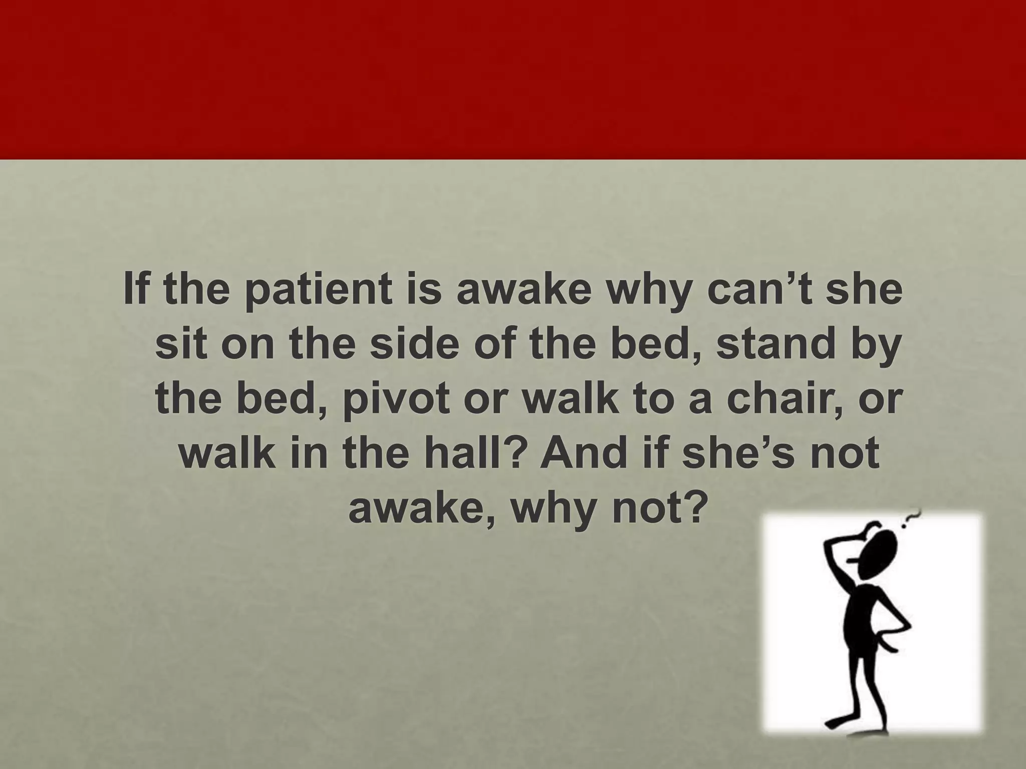 If the patient is awake why can’t she
sit on the side of the bed, stand by
the bed, pivot or walk to a chair, or
walk in the hall? And if she’s not
awake, why not?
 