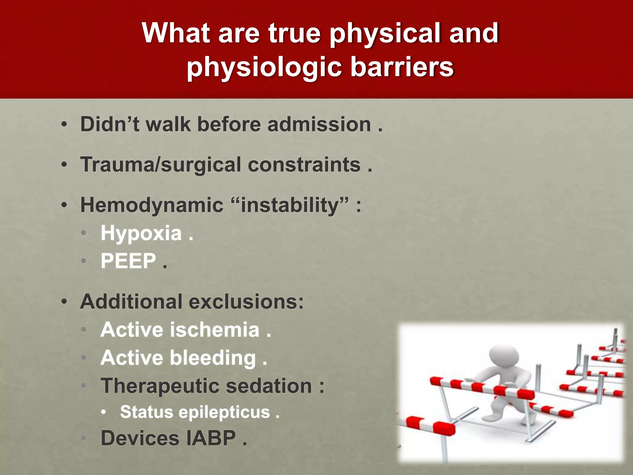 What are true physical and
physiologic barriers
• Didn’t walk before admission .
• Trauma/surgical constraints .
• Hemodynamic “instability” :
• Hypoxia .
• PEEP .
• Additional exclusions:
• Active ischemia .
• Active bleeding .
• Therapeutic sedation :
• Status epilepticus .
• Devices IABP .
 