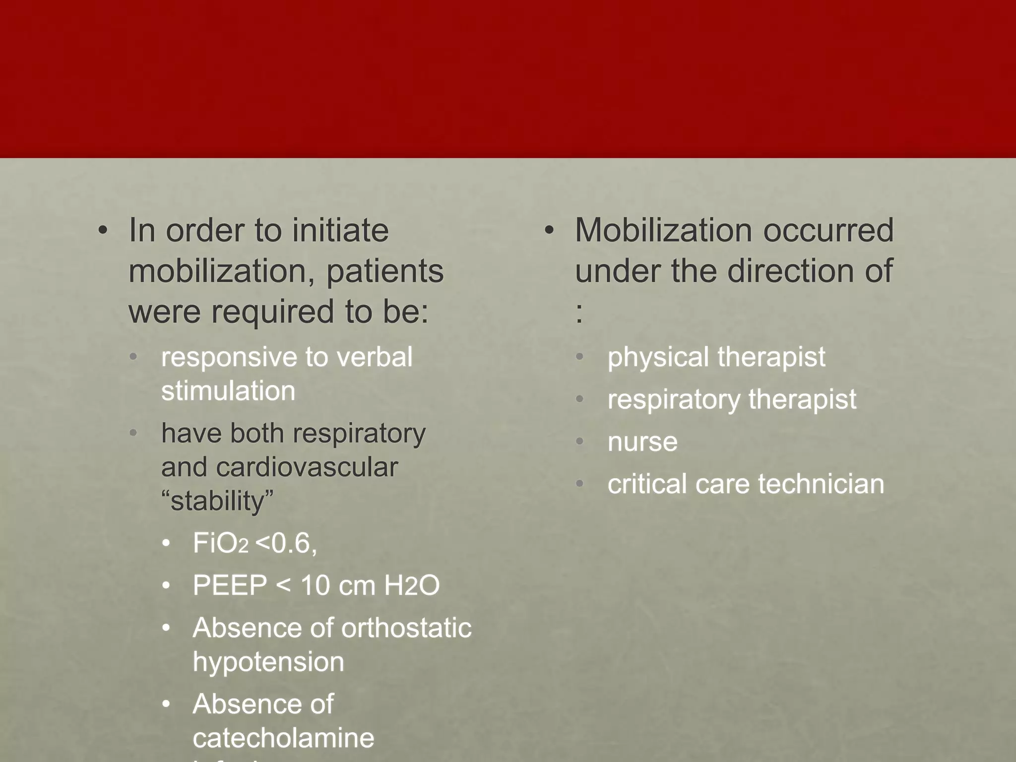 • In order to initiate
mobilization, patients
were required to be:
• responsive to verbal
stimulation
• have both respiratory
and cardiovascular
“stability”
• FiO2 <0.6,
• PEEP < 10 cm H2O
• Absence of orthostatic
hypotension
• Absence of
catecholamine
• Mobilization occurred
under the direction of
:
• physical therapist
• respiratory therapist
• nurse
• critical care technician
 