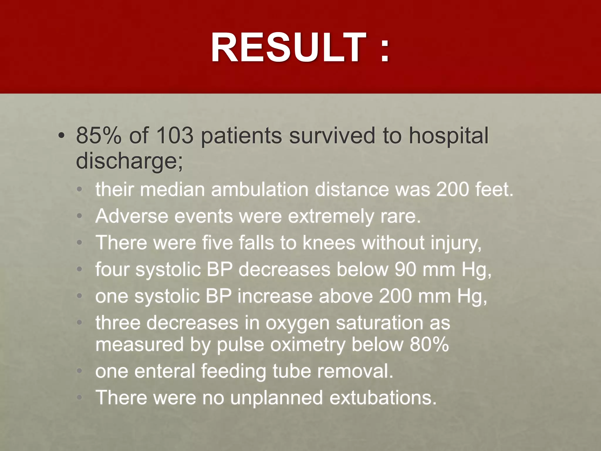 RESULT :
• 85% of 103 patients survived to hospital
discharge;
• their median ambulation distance was 200 feet.
• Adverse events were extremely rare.
• There were five falls to knees without injury,
• four systolic BP decreases below 90 mm Hg,
• one systolic BP increase above 200 mm Hg,
• three decreases in oxygen saturation as
measured by pulse oximetry below 80%
• one enteral feeding tube removal.
• There were no unplanned extubations.
 