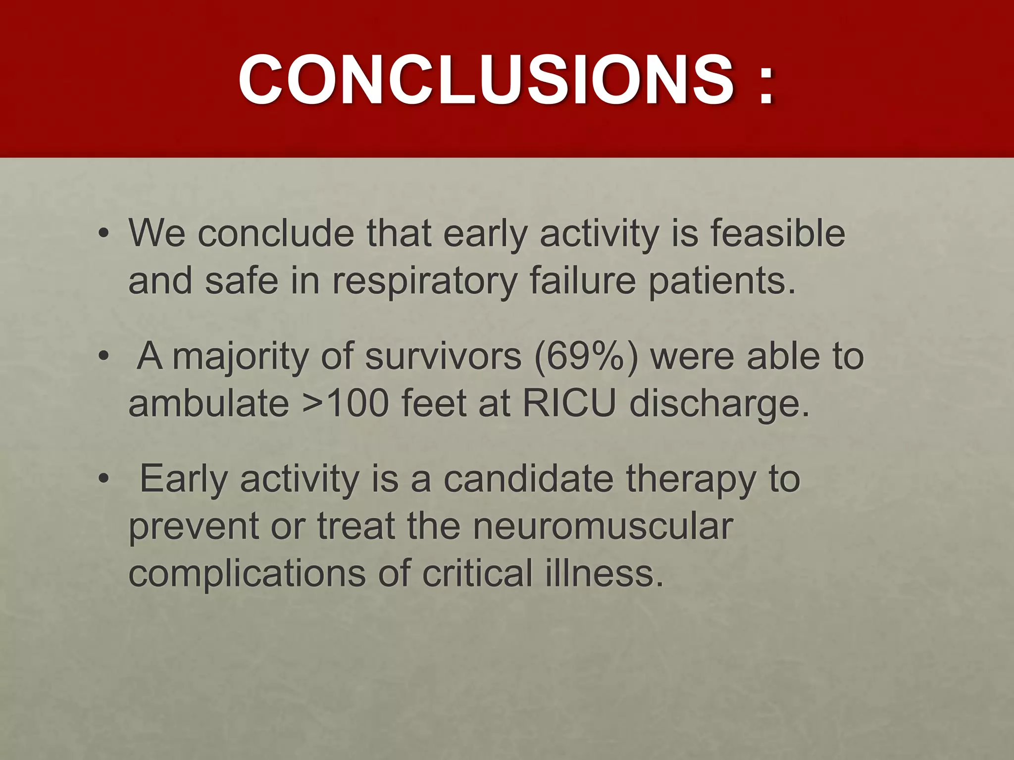 CONCLUSIONS :
• We conclude that early activity is feasible
and safe in respiratory failure patients.
• A majority of survivors (69%) were able to
ambulate >100 feet at RICU discharge.
• Early activity is a candidate therapy to
prevent or treat the neuromuscular
complications of critical illness.
 