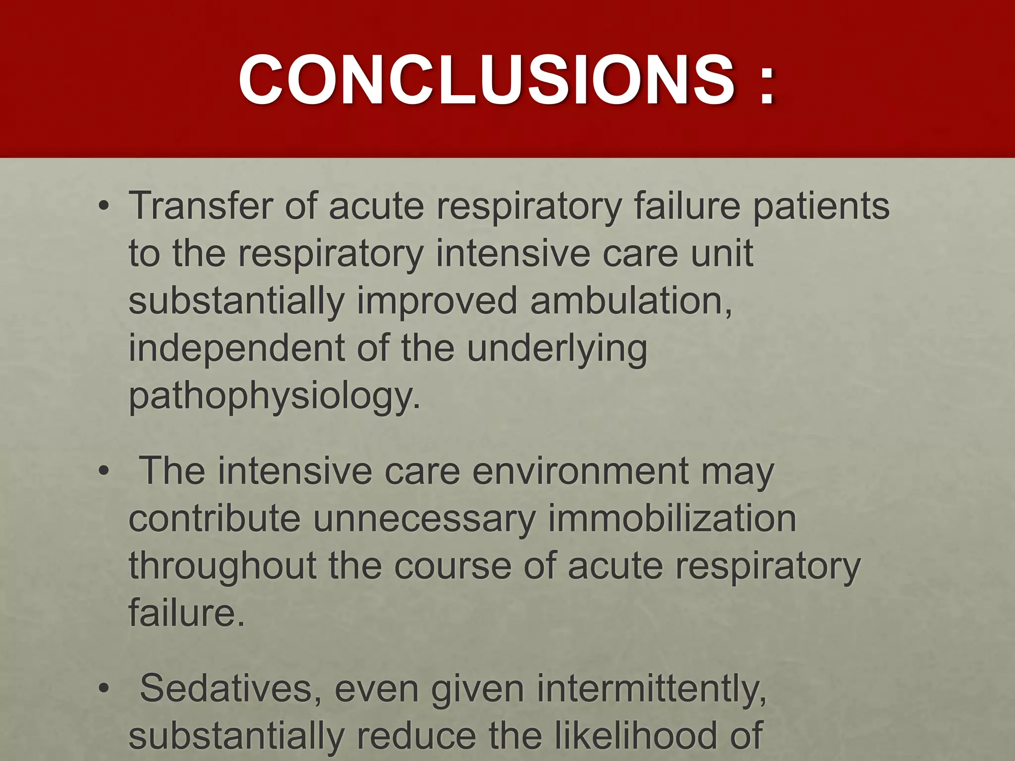 CONCLUSIONS :
• Transfer of acute respiratory failure patients
to the respiratory intensive care unit
substantially improved ambulation,
independent of the underlying
pathophysiology.
• The intensive care environment may
contribute unnecessary immobilization
throughout the course of acute respiratory
failure.
• Sedatives, even given intermittently,
substantially reduce the likelihood of
 