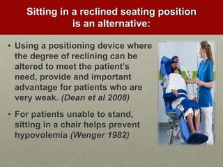 Sitting in a reclined seating position
is an alternative:
• Using a positioning device where
the degree of reclining can be
altered to meet the patient’s
need, provide and important
advantage for patients who are
very weak. (Dean et al 2008)
• For patients unable to stand,
sitting in a chair helps prevent
hypovolemia (Wenger 1982)
 