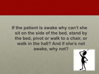 If the patient is awake why can’t she
sit on the side of the bed, stand by
the bed, pivot or walk to a chair, or
walk in the hall? And if she’s not
awake, why not?
 