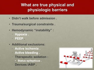 What are true physical and
physiologic barriers
• Didn’t walk before admission .
• Trauma/surgical constraints .
• Hemodynamic “instability” :
• Hypoxia .
• PEEP .
• Additional exclusions:
• Active ischemia .
• Active bleeding .
• Therapeutic sedation :
• Status epilepticus .
• Devices IABP .
 