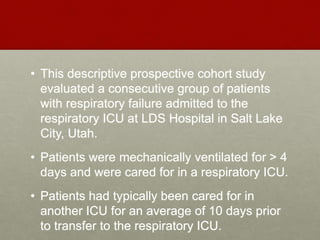 • This descriptive prospective cohort study
evaluated a consecutive group of patients
with respiratory failure admitted to the
respiratory ICU at LDS Hospital in Salt Lake
City, Utah.
• Patients were mechanically ventilated for > 4
days and were cared for in a respiratory ICU.
• Patients had typically been cared for in
another ICU for an average of 10 days prior
to transfer to the respiratory ICU.
 