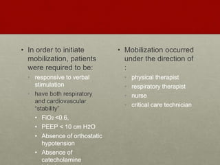 • In order to initiate
mobilization, patients
were required to be:
• responsive to verbal
stimulation
• have both respiratory
and cardiovascular
“stability”
• FiO2 <0.6,
• PEEP < 10 cm H2O
• Absence of orthostatic
hypotension
• Absence of
catecholamine
• Mobilization occurred
under the direction of
:
• physical therapist
• respiratory therapist
• nurse
• critical care technician
 