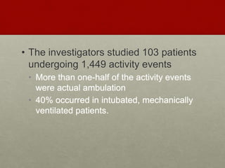 • The investigators studied 103 patients
undergoing 1,449 activity events
• More than one-half of the activity events
were actual ambulation
• 40% occurred in intubated, mechanically
ventilated patients.
 