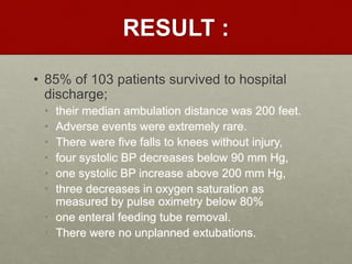 RESULT :
• 85% of 103 patients survived to hospital
discharge;
• their median ambulation distance was 200 feet.
• Adverse events were extremely rare.
• There were five falls to knees without injury,
• four systolic BP decreases below 90 mm Hg,
• one systolic BP increase above 200 mm Hg,
• three decreases in oxygen saturation as
measured by pulse oximetry below 80%
• one enteral feeding tube removal.
• There were no unplanned extubations.
 