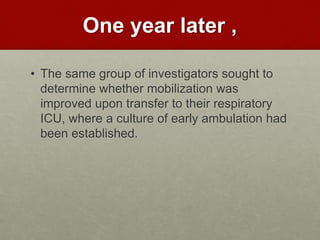 One year later ,
• The same group of investigators sought to
determine whether mobilization was
improved upon transfer to their respiratory
ICU, where a culture of early ambulation had
been established.
 