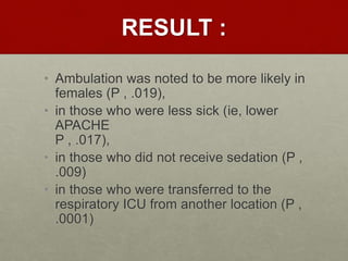RESULT :
• Ambulation was noted to be more likely in
females (P , .019),
• in those who were less sick (ie, lower
APACHE
P , .017),
• in those who did not receive sedation (P ,
.009)
• in those who were transferred to the
respiratory ICU from another location (P ,
.0001)
 