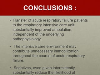 CONCLUSIONS :
• Transfer of acute respiratory failure patients
to the respiratory intensive care unit
substantially improved ambulation,
independent of the underlying
pathophysiology.
• The intensive care environment may
contribute unnecessary immobilization
throughout the course of acute respiratory
failure.
• Sedatives, even given intermittently,
substantially reduce the likelihood of
 