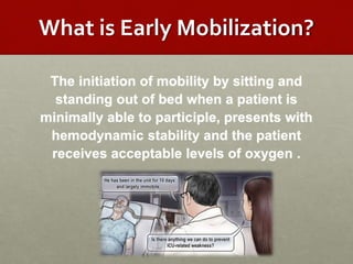 What is Early Mobilization?
The initiation of mobility by sitting and
standing out of bed when a patient is
minimally able to participle, presents with
hemodynamic stability and the patient
receives acceptable levels of oxygen .
 