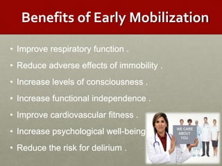 Benefits of Early Mobilization
• Improve respiratory function .
• Reduce adverse effects of immobility .
• Increase levels of consciousness .
• Increase functional independence .
• Improve cardiovascular fitness .
• Increase psychological well-being .
• Reduce the risk for delirium .
 