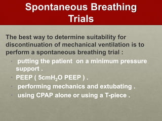 Spontaneous Breathing
Trials
The best way to determine suitability for
discontinuation of mechanical ventilation is to
perform a spontaneous breathing trial :
• putting the patient on a minimum pressure
support .
• PEEP ( 5cmH2O PEEP ) .
• performing mechanics and extubating .
• using CPAP alone or using a T-piece .
 