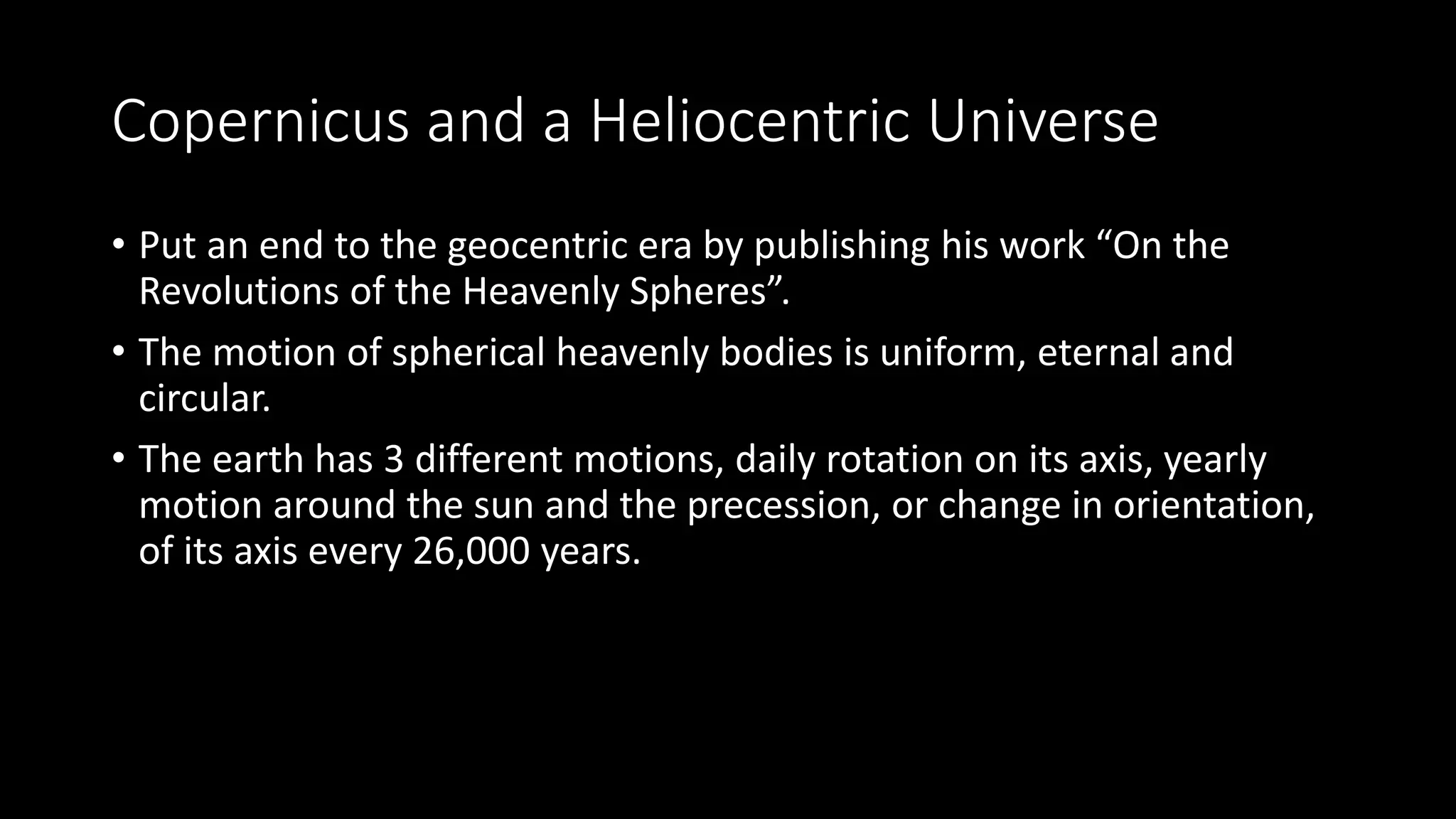 Copernicus and a Heliocentric Universe
• Put an end to the geocentric era by publishing his work “On the
Revolutions of the Heavenly Spheres”.
• The motion of spherical heavenly bodies is uniform, eternal and
circular.
• The earth has 3 different motions, daily rotation on its axis, yearly
motion around the sun and the precession, or change in orientation,
of its axis every 26,000 years.
 