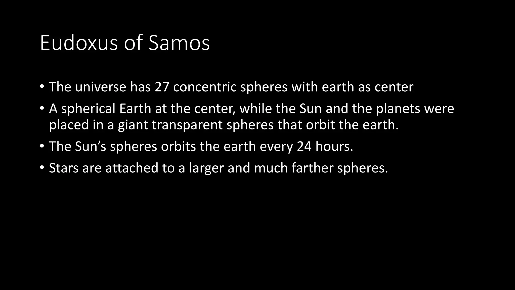 Eudoxus of Samos
• The universe has 27 concentric spheres with earth as center
• A spherical Earth at the center, while the Sun and the planets were
placed in a giant transparent spheres that orbit the earth.
• The Sun’s spheres orbits the earth every 24 hours.
• Stars are attached to a larger and much farther spheres.
 