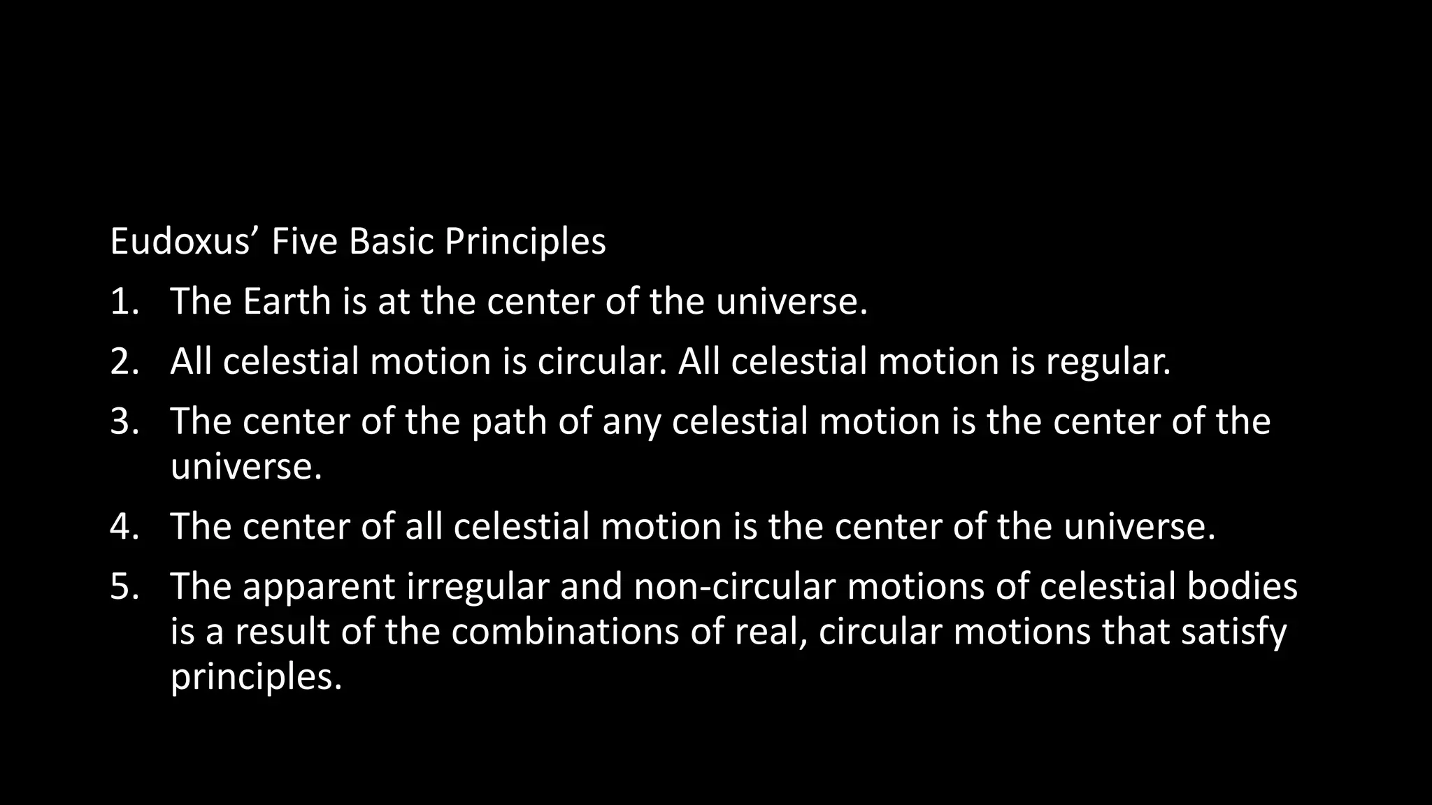 Eudoxus’ Five Basic Principles
1. The Earth is at the center of the universe.
2. All celestial motion is circular. All celestial motion is regular.
3. The center of the path of any celestial motion is the center of the
universe.
4. The center of all celestial motion is the center of the universe.
5. The apparent irregular and non-circular motions of celestial bodies
is a result of the combinations of real, circular motions that satisfy
principles.
 