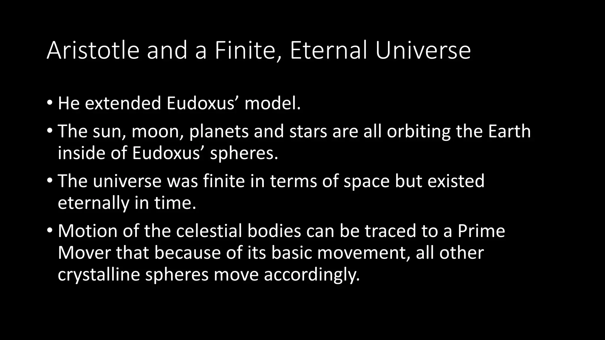 Aristotle and a Finite, Eternal Universe
• He extended Eudoxus’ model.
• The sun, moon, planets and stars are all orbiting the Earth
inside of Eudoxus’ spheres.
• The universe was finite in terms of space but existed
eternally in time.
• Motion of the celestial bodies can be traced to a Prime
Mover that because of its basic movement, all other
crystalline spheres move accordingly.
 
