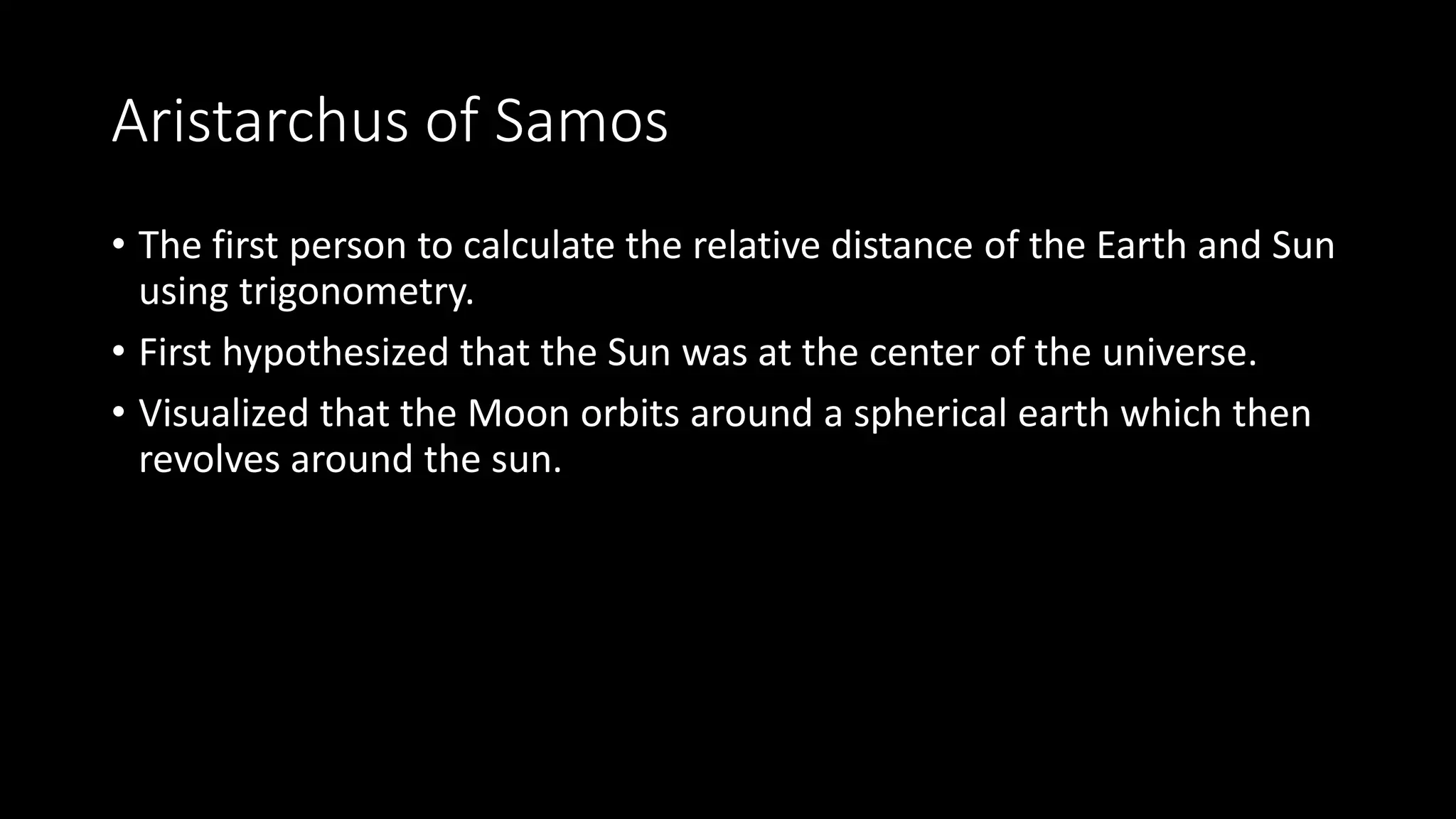 Aristarchus of Samos
• The first person to calculate the relative distance of the Earth and Sun
using trigonometry.
• First hypothesized that the Sun was at the center of the universe.
• Visualized that the Moon orbits around a spherical earth which then
revolves around the sun.
 
