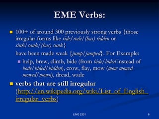 6LING 2301EME Verbs:100+ of around 300 previously strong verbs {those irregular forms like ride/rode/(has) ridden or sink/sank/(has) sunk} 	have been made weak {jump/jumped}. For Example:help, brew, climb, bide (from bide/bided instead of bode/bided/bidden), crow, flay, mow (mow mowed mowed/mown), dread, wadeverbs that are still irregular (http://en.wikipedia.org/wiki/List_of_English_irregular_verbs)  